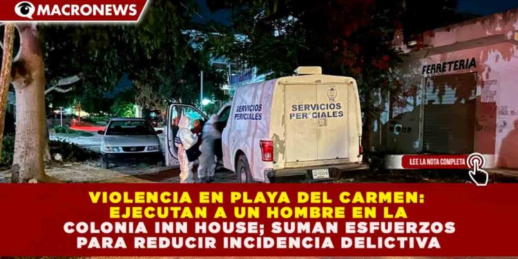 VIOLENCIA EN PLAYA DEL CARMEN: EJECUTAN A UN HOMBRE EN LA COLONIA INN HOUSE; SUMAN ESFUERZOS PARA REDUCIR INCIDENCIA DELICTIVA