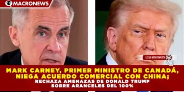 MARK CARNEY, PRIMER MINISTRO DE CANADÁ, NIEGA ACUERDO COMERCIAL CON CHINA; RECHAZA AMENAZAS DE DONALD TRUMP SOBRE ARANCELES DEL 100%