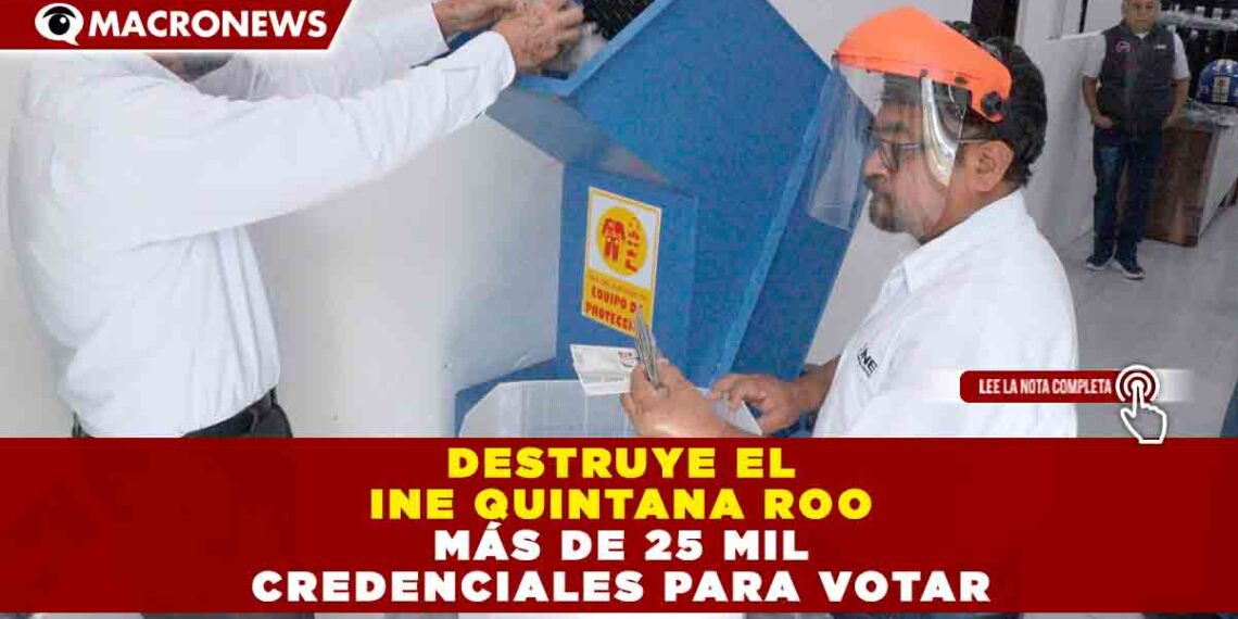 DESTRUYE EL INE QUINTANA ROO MÁS DE 25 MIL CREDENCIALES PARA VOTAR