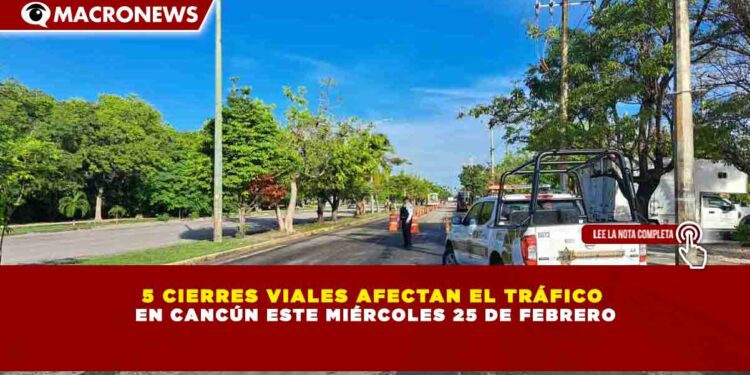 5 CIERRES VIALES AFECTAN EL TRÁFICO   EN CANCÚN ESTE MIÉRCOLES 25 DE FEBRERO