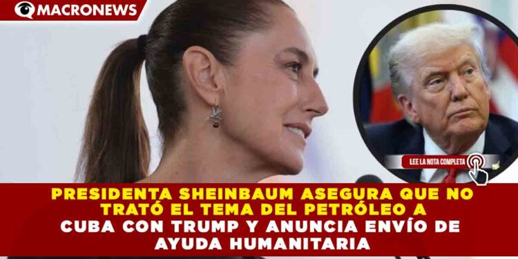 PRESIDENTA SHEINBAUM ASEGURA QUE NO TRATÓ EL TEMA DEL PETRÓLEO A CUBA CON TRUMP Y ANUNCIA ENVÍO DE AYUDA HUMANITARIA