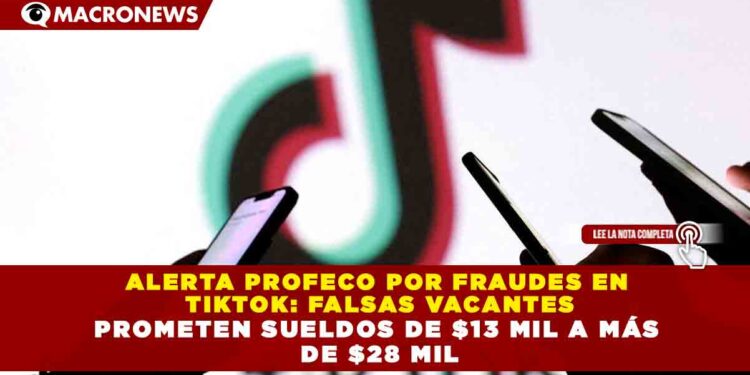 ALERTA PROFECO POR FRAUDES EN  TIKTOK: FALSAS VACANTES PROMETEN SUELDOS DE $13 MIL A MÁS  DE $28 MIL