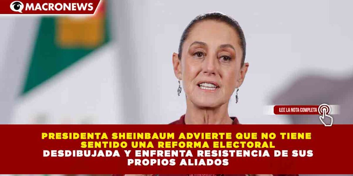 PRESIDENTA SHEINBAUM ADVIERTE QUE NO TIENE SENTIDO UNA REFORMA ELECTORAL DESDIBUJADA Y ENFRENTA RESISTENCIA DE SUS PROPIOS ALIADOS