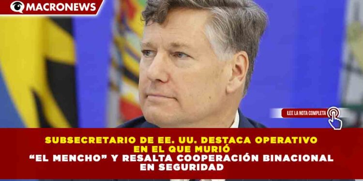 SUBSECRETARIO DE EE. UU. DESTACA OPERATIVO EN EL QUE MURIÓ “EL MENCHO” Y RESALTA COOPERACIÓN BINACIONAL EN SEGURIDAD