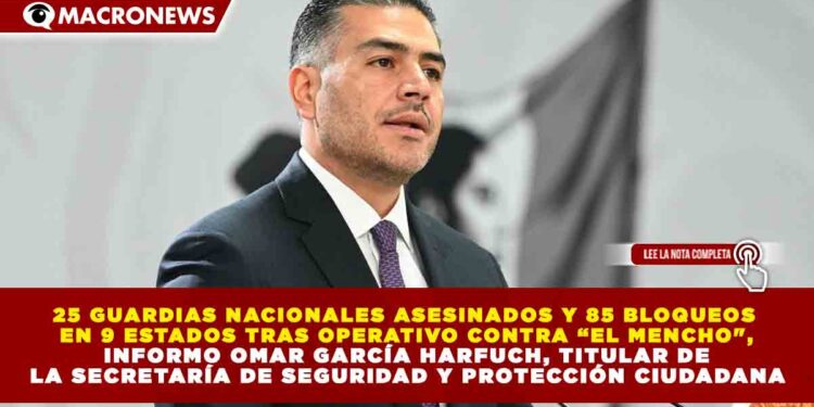 25 GUARDIAS NACIONALES ASESINADOS Y 85 BLOQUEOS EN 9 ESTADOS TRAS OPERATIVO CONTRA “EL MENCHO», INFORMO OMAR GARCÍA HARFUCH, TITULAR DE LA SECRETARÍA DE SEGURIDAD Y PROTECCIÓN CIUDADANA