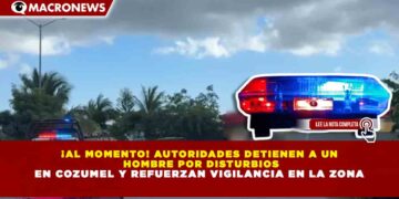 ¡AL MOMENTO! AUTORIDADES DETIENEN A UN  HOMBRE POR DISTURBIOS EN COZUMEL Y REFUERZAN VIGILANCIA EN LA ZONA