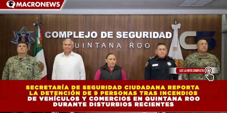 SECRETARÍA DE SEGURIDAD CIUDADANA REPORTA  LA DETENCIÓN DE 9 PERSONAS TRAS INCENDIOS  DE VEHÍCULOS Y COMERCIOS EN QUINTANA ROO  DURANTE DISTURBIOS RECIENTES