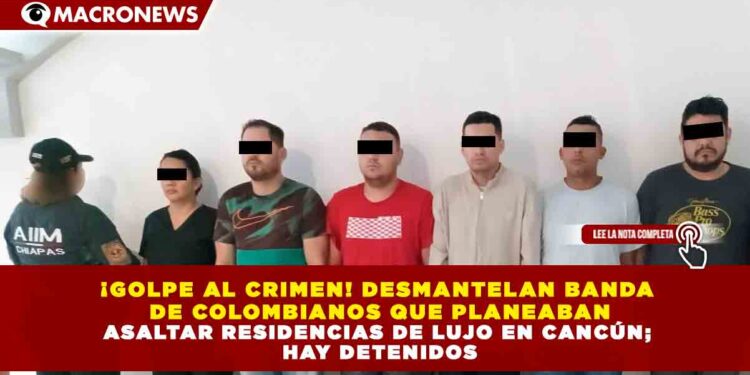 ¡GOLPE AL CRIMEN! DESMANTELAN BANDA DE COLOMBIANOS QUE PLANEABA ASALTAR RESIDENCIAS DE LUJO EN CANCÚN; HAY DETENIDOS