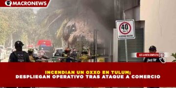 INCENDIAN UN OXXO EN TULUM; DESPLIEGAN OPERATIVO TRAS ATAQUE A COMERCIO