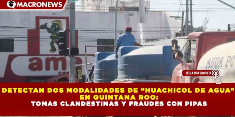 DETECTAN DOS MODALIDADES DE “HUACHICOL DE AGUA” EN QUINTANA ROO: TOMAS CLANDESTINAS Y FRAUDES CON PIPAS