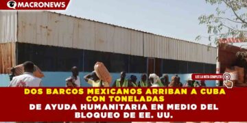 DOS BARCOS MEXICANOS ARRIBAN A CUBA CON TONELADAS DE AYUDA HUMANITARIA EN MEDIO DEL BLOQUEO DE EE. UU.