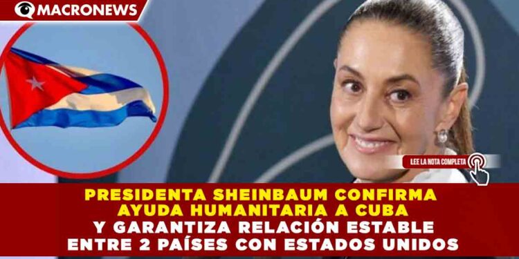 PRESIDENTA SHEINBAUM CONFIRMA  AYUDA HUMANITARIA A CUBA  Y GARANTIZA RELACIÓN ESTABLE  ENTRE 2 PAÍSES CON ESTADOS UNIDOS