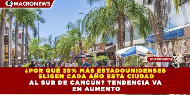 ¿POR QUÉ 35% MÁS ESTADOUNIDENSES  ELIGEN CADA AÑO ESTA CIUDAD AL SUR DE CANCÚN? TENDENCIA VA  EN AUMENTO