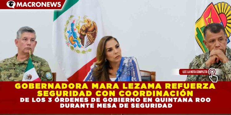 GOBERNADORA MARA LEZAMA REFUERZA SEGURIDAD CON COORDINACIÓN DE LOS 3 ÓRDENES DE GOBIERNO EN QUINTANA ROO DURANTE MESA DE SEGURIDAD