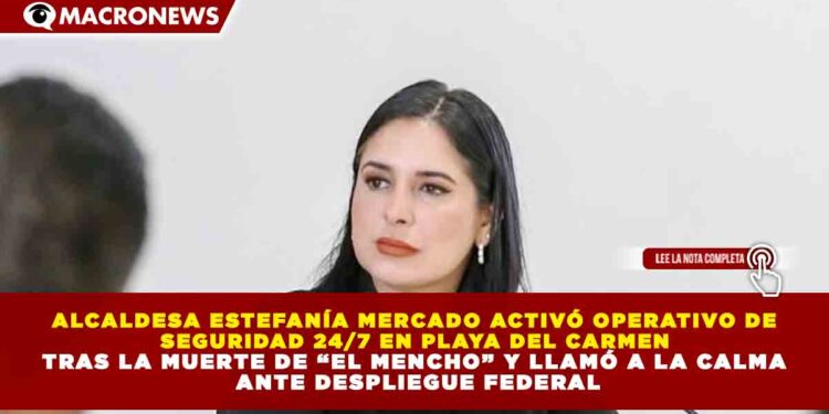 ALCALDESA ESTEFANÍA MERCADO ACTIVÓ OPERATIVO DE SEGURIDAD 24/7 EN PLAYA DEL CARMEN TRAS LA MUERTE DE “EL MENCHO” Y LLAMÓ A LA CALMA ANTE DESPLIEGUE FEDERAL