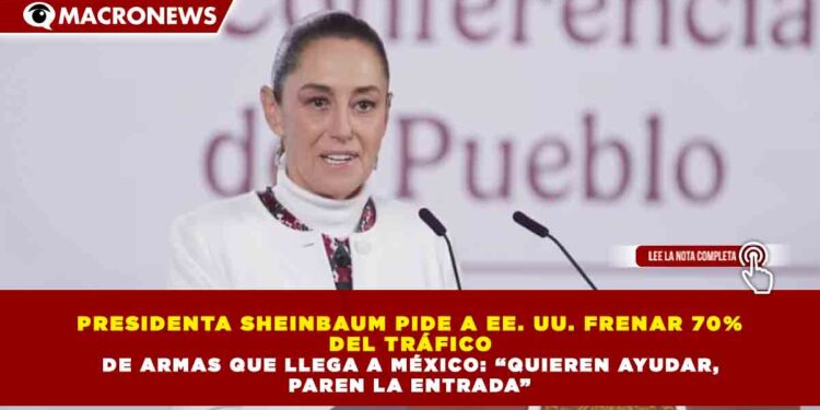 PRESIDENTA SHEINBAUM PIDE A EE. UU. FRENAR 70%  DEL TRÁFICO   DE ARMAS QUE LLEGA A MÉXICO: “QUIEREN AYUDAR,  PAREN LA ENTRADA”