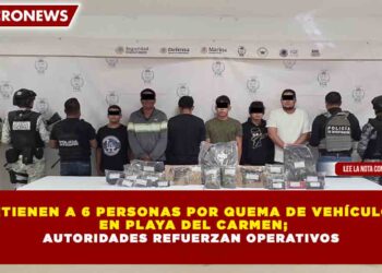 DETIENEN A 6 PERSONAS POR QUEMA DE VEHÍCULOS  EN PLAYA DEL CARMEN; AUTORIDADES REFUERZAN OPERATIVOS