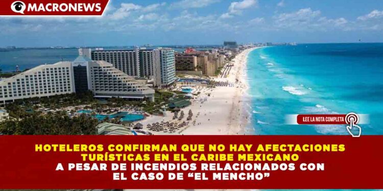 HOTELEROS CONFIRMAN QUE NO HAY AFECTACIONES  TURÍSTICAS EN EL CARIBE MEXICANO  A PESAR DE INCENDIOS RELACIONADOS CON  EL CASO DE “EL MENCHO”