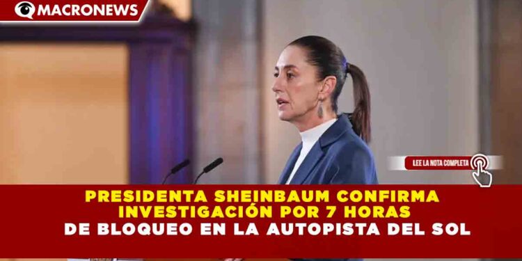 PRESIDENTA SHEINBAUM CONFIRMA INVESTIGACIÓN POR 7 HORAS DE BLOQUEO EN LA AUTOPISTA DEL SOL