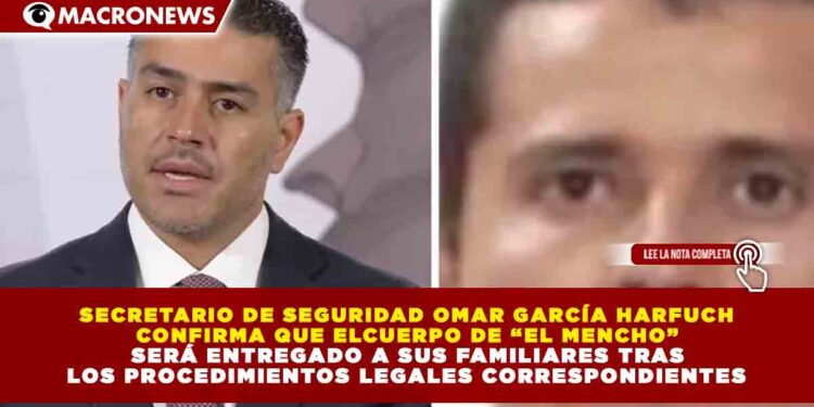 SECRETARIO DE SEGURIDAD OMAR GARCÍA HARFUCH  CONFIRMA QUE ELCUERPO DE “EL MENCHO”   SERÁ ENTREGADO A SUS FAMILIARES TRAS  LOS PROCEDIMIENTOS LEGALES CORRESPONDIENTES