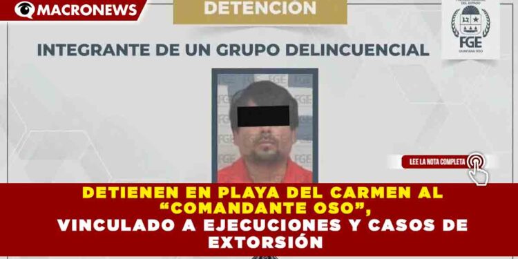 DETIENEN EN PLAYA DEL CARMEN AL  “COMANDANTE OSO”, VINCULADO A EJECUCIONES Y CASOS DE  EXTORSIÓN