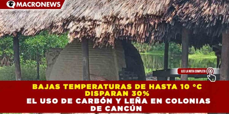 BAJAS TEMPERATURAS DE HASTA 10 °C  DISPARAN 30%   EL USO DE CARBÓN Y LEÑA EN COLONIAS  DE CANCÚN