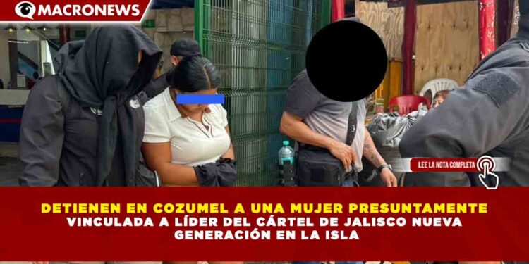 DETIENEN EN COZUMEL A UNA MUJER PRESUNTAMENTE VINCULADA A LÍDER DEL CÁRTEL DE JALISCO NUEVA  GENERACIÓN EN LA ISLA