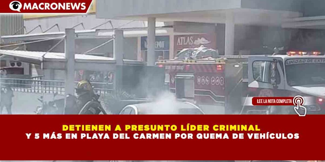 DETIENEN A PRESUNTO LÍDER CRIMINAL  Y 5 MÁS EN PLAYA DEL CARMEN POR QUEMA DE VEHÍCULOS