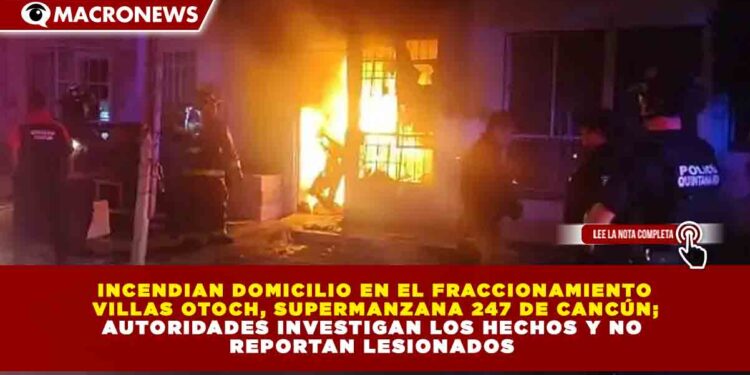 INCENDIAN DOMICILIO EN EL FRACCIONAMIENTO  VILLAS OTOCH, SUPERMANZANA 247 DE CANCÚN;  AUTORIDADES INVESTIGAN LOS HECHOS Y NO  REPORTAN LESIONADOS