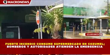 FUERTE INCENDIO CONSUME SUPERMERCADO EN COZUMEL;  BOMBEROS Y AUTORIDADES ATIENDEN LA EMERGENCIA