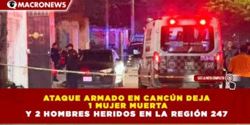 ATAQUE ARMADO EN CANCÚN DEJA  1 MUJER MUERTA Y 2 HOMBRES HERIDOS EN LA REGIÓN 247