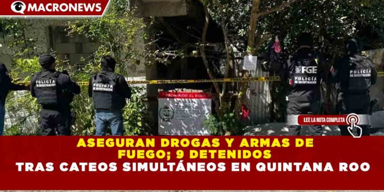 ASEGURAN DROGAS Y ARMAS DE  FUEGO; 9 DETENIDOS TRAS CATEOS SIMULTÁNEOS EN QUINTANA ROO