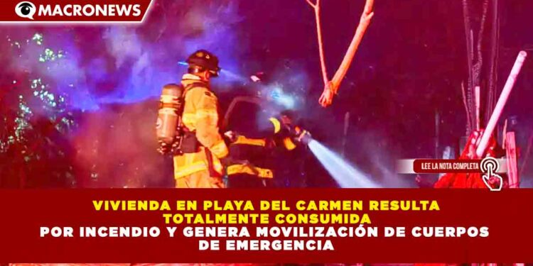 VIVIENDA EN PLAYA DEL CARMEN RESULTA TOTALMENTE CONSUMIDA POR INCENDIO Y GENERA MOVILIZACIÓN DE CUERPOS DE EMERGENCIA