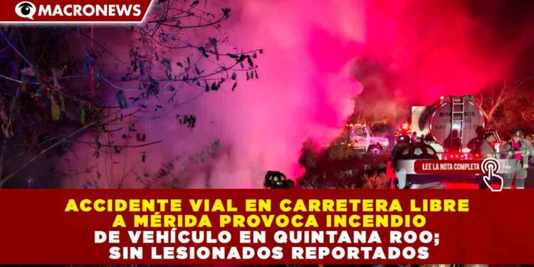 ACCIDENTE VIAL EN CARRETERA LIBRE A MÉRIDA PROVOCA INCENDIO DE VEHÍCULO EN QUINTANA ROO; SIN LESIONADOS REPORTADOS