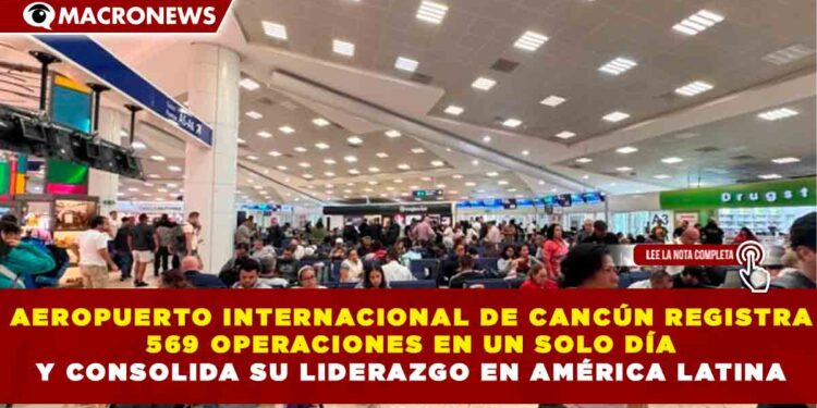 AEROPUERTO INTERNACIONAL DE CANCÚN REGISTRA 569 OPERACIONES EN UN SOLO DÍA Y CONSOLIDA SU LIDERAZGO EN AMÉRICA LATINA