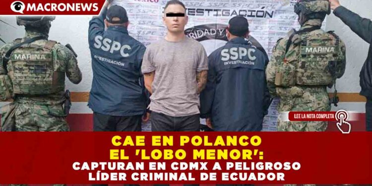 CAE EN POLANCO EL ‘LOBO MENOR’: CAPTURAN EN CDMX A PELIGROSO LÍDER CRIMINAL DE ECUADOR