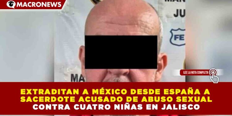 EXTRADITAN A MÉXICO DESDE ESPAÑA A SACERDOTE ACUSADO DE ABUSO SEXUAL CONTRA CUATRO NIÑAS EN JALISCO