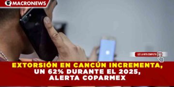 EXTORSIÓN EN CANCÚN INCREMENTA, UN 62% DURANTE EL 2025, ALERTA COPARMEX