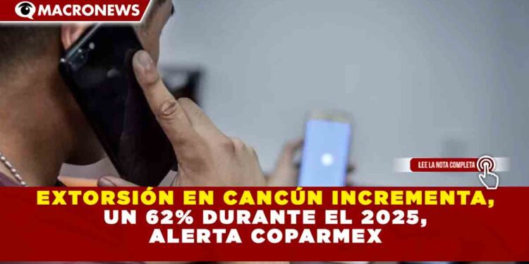 EXTORSIÓN EN CANCÚN INCREMENTA, UN 62% DURANTE EL 2025, ALERTA COPARMEX