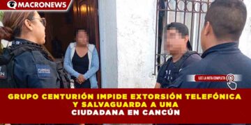 GRUPO CENTURIÓN IMPIDE EXTORSIÓN TELEFÓNICA Y SALVAGUARDA A UNA CIUDADANA EN CANCÚN