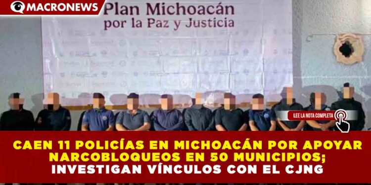 CAEN 11 POLICÍAS EN MICHOACÁN POR APOYAR NARCOBLOQUEOS EN 50 MUNICIPIOS; INVESTIGAN VÍNCULOS CON EL CJNG