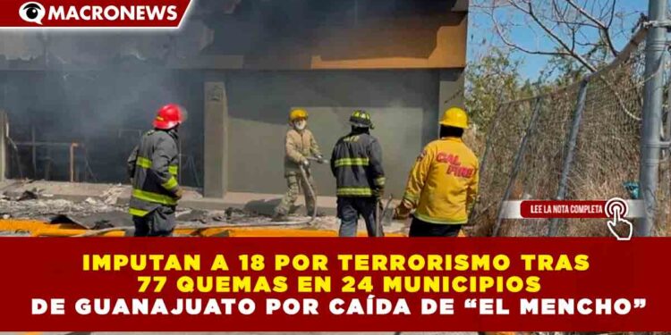 IMPUTAN A 18 POR TERRORISMO TRAS 77 QUEMAS EN 24 MUNICIPIOS DE GUANAJUATO POR CAÍDA DE “EL MENCHO”