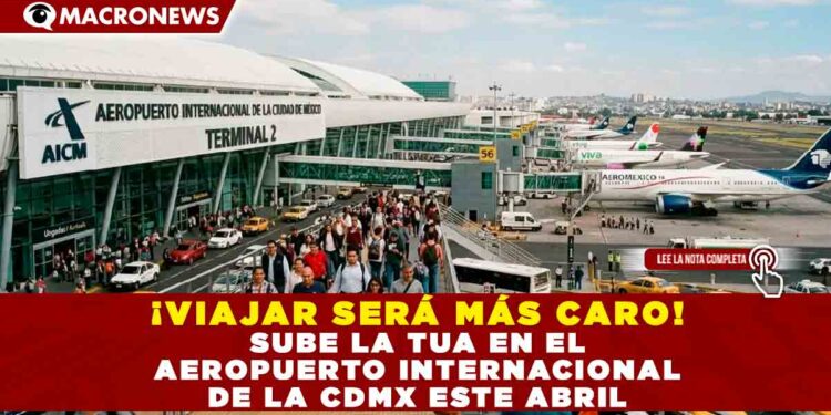 ¡VIAJAR SERÁ MÁS CARO! SUBE LA TUA EN EL AEROPUERTO INTERNACIONAL DE LA CDMX ESTE ABRIL