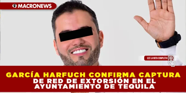 GARCÍA HARFUCH CONFIRMA CAPTURA DE RED DE EXTORSIÓN EN EL AYUNTAMIENTO DE TEQUILA