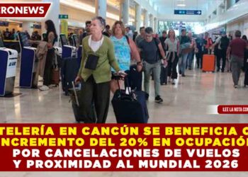 HOTELERÍA EN CANCÚN SE BENEFICIA CON INCREMENTO DEL 20% EN OCUPACIÓN POR CANCELACIONES DE VUELOS Y PROXIMIDAD AL MUNDIAL 2026
