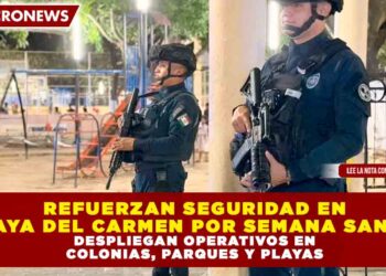 REFUERZAN SEGURIDAD EN PLAYA DEL CARMEN POR SEMANA SANTA: DESPLIEGAN OPERATIVOS EN COLONIAS, PARQUES Y PLAYAS