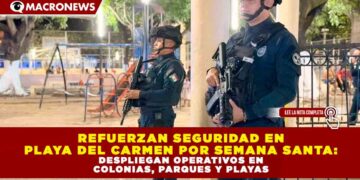 REFUERZAN SEGURIDAD EN PLAYA DEL CARMEN POR SEMANA SANTA: DESPLIEGAN OPERATIVOS EN COLONIAS, PARQUES Y PLAYAS