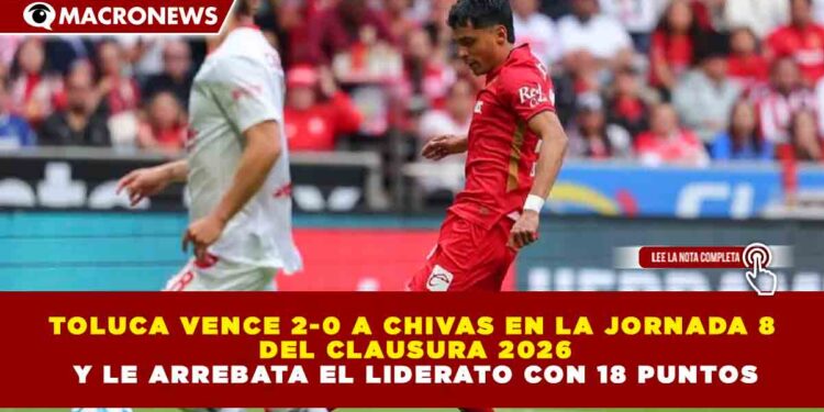 TOLUCA VENCE 2-0 A CHIVAS EN LA JORNADA 8 DEL CLAUSURA 2026 Y LE ARREBATA EL LIDERATO CON 18 PUNTOS