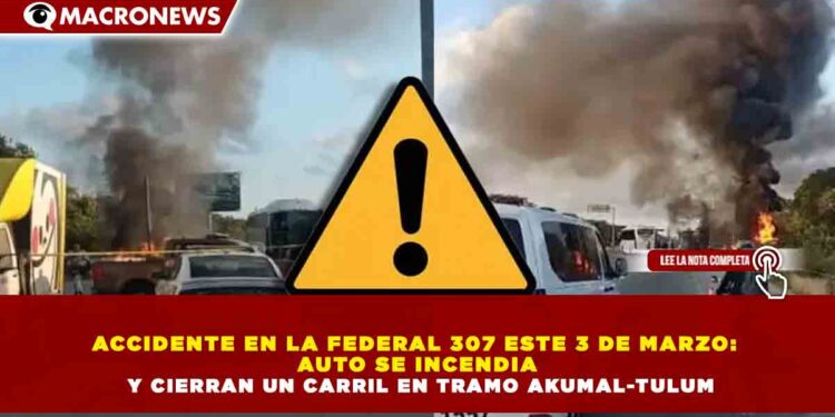 ACCIDENTE EN LA FEDERAL 307 ESTE 3 DE MARZO:  AUTO SE INCENDIA  Y CIERRAN UN CARRIL EN TRAMO AKUMAL-TULUM