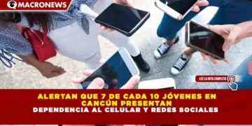 ALERTAN QUE 7 DE CADA 10 JÓVENES EN CANCÚN PRESENTAN DEPENDENCIA AL CELULAR Y REDES SOCIALES